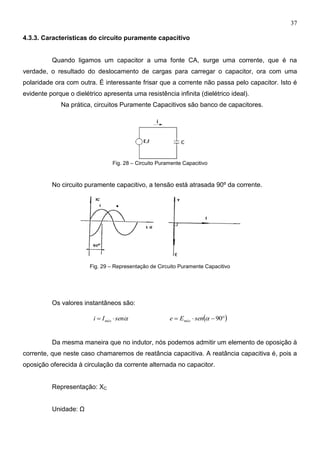 37
4.3.3. Características do circuito puramente capacitivo
Quando ligamos um capacitor a uma fonte CA, surge uma corrente, que é na
verdade, o resultado do deslocamento de cargas para carregar o capacitor, ora com uma
polaridade ora com outra. É interessante frisar que a corrente não passa pelo capacitor. Isto é
evidente porque o dielétrico apresenta uma resistência infinita (dielétrico ideal).
Na prática, circuitos Puramente Capacitivos são banco de capacitores.
Fig. 28 – Circuito Puramente Capacitivo
No circuito puramente capacitivo, a tensão está atrasada 90º da corrente.
Fig. 29 – Representação de Circuito Puramente Capacitivo
Os valores instantâneos são:
senIi máx    90senEe máx
Da mesma maneira que no indutor, nós podemos admitir um elemento de oposição à
corrente, que neste caso chamaremos de reatância capacitiva. A reatância capacitiva é, pois a
oposição oferecida à circulação da corrente alternada no capacitor.
Representação: XC
Unidade: Ω
 