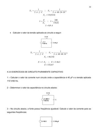 39
6
1024602
1
2
1






CC X
Cf
X
 52,110CX
52,110
100
 I
X
E
I
C
AI 9,0
 Calcular o valor da tensão aplicada ao circuito a seguir:
6
1040602
1
2
1






CC X
Cf
X
 3,66CX
3,662 EXIE C
VE 6,132
4.3.5 EXERCÍCIOS DE CIRCUITO PURAMENTE CAPACITIVO
1 – Calcular o valor da corrente num circuito onde a capacitância é 40 μF e a tensão aplicada
110 V/60 Hz.
2 – Determinar o valor da capacitância no circuito abaixo:
3 – No circuito abaixo, a fonte possui freqüência ajustável. Calcule o valor da corrente para as
seguintes freqüências:
 