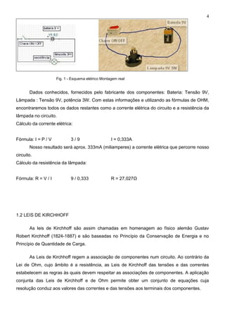 4
Fig. 1 - Esquema elétrico Montagem real
Dados conhecidos, fornecidos pelo fabricante dos componentes: Bateria: Tensão 9V,
Lâmpada : Tensão 9V, potência 3W. Com estas informações e utilizando as fórmulas de OHM,
encontraremos todos os dados restantes como a corrente elétrica do circuito e a resistência da
lâmpada no circuito.
Cálculo da corrente elétrica:
Fórmula: I = P / V 3 / 9 I = 0,333A
Nosso resultado será aprox. 333mA (miliamperes) a corrente elétrica que percorre nosso
circuito.
Cálculo da resistência da lâmpada:
Fórmula: R = V / I 9 / 0,333 R = 27,027Ω
1.2 LEIS DE KIRCHHOFF
As leis de Kirchhoff são assim chamadas em homenagem ao físico alemão Gustav
Robert Kirchhoff (1824-1887) e são baseadas no Princípio da Conservação de Energia e no
Princípio de Quantidade de Carga.
As Leis de Kirchhoff regem a associação de componentes num circuito. Ao contrário da
Lei de Ohm, cujo âmbito é a resistência, as Leis de Kirchhoff das tensões e das correntes
estabelecem as regras às quais devem respeitar as associações de componentes. A aplicação
conjunta das Leis de Kirchhoff e de Ohm permite obter um conjunto de equações cuja
resolução conduz aos valores das correntes e das tensões aos terminais dos componentes.
 