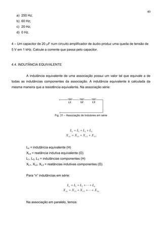 40
a) 250 Hz;
b) 60 Hz;
c) 20 Hz;
d) 0 Hz.
4 – Um capacitor de 20 F num circuito amplificador de áudio produz uma queda de tensão de
5 V em 1 kHz. Calcule a corrente que passa pelo capacitor.
4.4. INDUTÂNCIA EQUIVALENTE
A indutância equivalente de uma associação possui um valor tal que equivale a de
todas as indutâncias componentes da associação. A indutância equivalente é calculada da
mesma maneira que a resistência equivalente. Na associação série:
Fig. 31 – Associação de Indutores em série
321 LLLLe 
321 LLLLe XXXX 
Le = indutância equivalente (H)
XLe = reatância indutiva equivalente (Ω)
L1, L2, L3 = indutâncias componentes (H)
XL1, XL2, XL3 = reatâncias indutivas componentes (Ω)
Para “n” indutâncias em série:
ne LLLL  21
LnLLLe XXXX  21
Na associação em paralelo, temos:
 