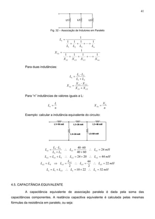 41
Fig. 32 – Associação de Indutores em Paralelo
n
e
LLLL
L
1111
1
321



LnLLL
Le
XXXX
X
1111
1
321



Para duas indutâncias:
21
21
LL
LL
Le



21
21
LL
LL
Le
XX
XX
X



Para “n” indutâncias de valores iguais a L:
n
L
Le 
n
X
X L
Le 
Exemplo: calcular a indutância equivalente do circuito:
mHLL
LL
LL
L eee 24
6040
6040
11
53
53
1 






mHLLLLL eeee 442024 22212 
mHLL
L
LLL ee
e
ee 22
2
44
2
33
2
342 
mHLLLLL eeee 32221031 
4.5. CAPACITÂNCIA EQUIVALENTE
A capacitância equivalente de associação paralela é dada pela soma das
capacitâncias componentes. A reatância capacitiva equivalente é calculada pelas mesmas
fórmulas da resistência em paralelo, ou seja:
 