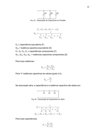 42
Fig. 33 – Associação de Capacitores em Paralelo
ne CCCCC  321
CnCCC
Ce
XXXX
X
1111
1
321



Ce = capacitância equivalente (F)
XCe = reatância capacitiva equivalente (Ω)
C1, C2, C3, Cn = capacitâncias componentes (F)
XC1, XC2, XC3, XCn = reatâncias capacitivas componentes (Ω)
Para duas reatâncias:
21
21
CC
CC
Ce
XX
XX
X



Para “n” reatâncias capacitivas de valores iguais a XC:
n
X
X C
Ce 
Na associação série, a capacitância e a reatância capacitiva são dadas por:
Fig. 34 – Associação de Capacitores em Série
n
e
CCCC
C
1111
1
321



CnCCCCe XXXXX  321
Para duas capacitâncias:
21
21
CC
CC
Ce



 