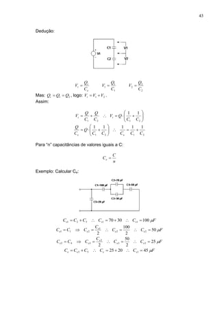 43
Dedução:
2
2
2
1
1
1
C
Q
V
C
Q
V
C
Q
V
e
t
t 
Mas: 21 QQQt  , logo: 21 VVVt  .
Assim:







2121
11
CC
QV
C
Q
C
Q
V tt
2121
11111
CCCCC
Q
C
Q
ee







Para “n” capacitâncias de valores iguais a C:
n
C
Ce 
Exemplo: Calcular Ce:
FCCCCC eee 1003070 11321 
FCC
C
CCC ee
e
ee 50
2
100
2
22
1
211 
FCC
C
CCC ee
e
ee 25
2
50
2
33
2
342 
FCCCCC eeee 452025 153 
 
