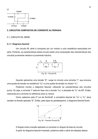 45
c)
5. CIRCUITOS COMPOSTOS DE CORRENTE ALTERNADA
5.1. CIRCUITO RL SÉRIE
5.1.1. Diagrama fasorial
Um circuito RL série é composto por um indutor e uma resistência associados em
série. Portanto, as características desse circuito serão uma composição das características dos
circuitos puramente resistivo e puramente indutivo.
Fig. 35 – Circuito RL
Quando aplicamos uma tensão “E”, surge no circuito uma corrente “I”, que provoca
uma queda de tensão na resistência “VR” e uma queda de tensão no indutor “VL”.
Podemos montar o diagrama fasorial, utilizando as características dos circuitos
puros. Ou seja, a corrente “I” está em fase com a tensão “VR” e atrasada de “VL” de 90º. Então,
colocando-se a corrente na referência (eixo x), temos:
Como sabemos pela 2ª Lei de Kirchhoff, a somatória fasorial de “VR” e “VL” deve
resultar na tensão aplicada “E”. Então, pela regra do paralelogramo, o diagrama fasorial ficará:
Fig. 36 – Fasores Circuito RL
O ângulo entre a tensão aplicada e a corrente é o ângulo de fase do circuito.
A partir do diagrama fasorial mostrado, podemos obter a série de relações abaixo:
 