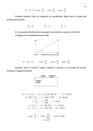 46
222
LR VVE 
E
VR
cos
E
V
sen L

R
L
V
V
tan
Podemos também obter um diagrama de impedâncias. Basta fazer a divisão das
tensões pela corrente.
R
I
VR
 L
L
X
I
V
 Z
I
E

Z é a oposição total oferecida à passagem da corrente e é dada em ohms (Ω).
O diagrama de impedâncias ficará então:
Fig. 37 – Impedância em circuito RL
222
LXRZ 
Z
R
cos
Z
X
sen L

R
X L
tan
Exemplo: para o circuito a seguir, calcular a corrente e as quedas de tensão,
montando o diagrama fasorial:
 
4,75102006022 3
LLL XXLfX 
 4,964,7560 2222
ZZXRZ L
AII
Z
E
I 04,1
4,96
100

VVVIRV RRR 4,6204,160 
VVVIXV LLLL 4,7804,14,75 
622,0cos
4,96
60
coscos  
Z
R
 5,51
 
