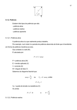 47
5.1.2. Potência
Existem três tipos de potência que são:
- potência ativa
- potência reativa
- potência aparente
5.1.2.1. Potência ativa
A potência ativa é a que realmente produz trabalho.
Por exemplo, num motor é a parcela de potência absorvida da fonte que é transferida
em forma de potência mecânica ao eixo.
Sua unidade é o watt (W).
É calculada por:
cos IEP
P = potência ativa (W)
E = tensão aplicada (V)
I = corrente (A)
Φ = ângulo de fase (o
)
Sabemos do diagrama fasorial que:
E
VR
cos ou cos EVR , então
IVP R 
VR = queda de tensão na resistência (V)
Ou ainda:
RIP  2
e
R
V
P R
2

5.1.2.2. Potência reativa
 