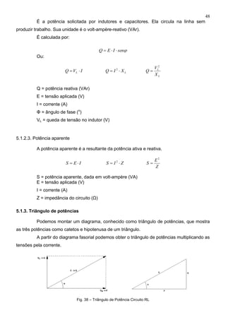 48
É a potência solicitada por indutores e capacitores. Ela circula na linha sem
produzir trabalho. Sua unidade é o volt-ampère-reativo (VAr).
É calculada por:
senIEQ 
Ou:
IVQ L  LXIQ  2
L
L
X
V
Q
2

Q = potência reativa (VAr)
E = tensão aplicada (V)
I = corrente (A)
Φ = ângulo de fase (o
)
VL = queda de tensão no indutor (V)
5.1.2.3. Potência aparente
A potência aparente é a resultante da potência ativa e reativa.
IES  ZIS  2
Z
E
S
2

S = potência aparente, dada em volt-ampère (VA)
E = tensão aplicada (V)
I = corrente (A)
Z = impedância do circuito (Ω)
5.1.3. Triângulo de potências
Podemos montar um diagrama, conhecido como triângulo de potências, que mostra
as três potências como catetos e hipotenusa de um triângulo.
A partir do diagrama fasorial podemos obter o triângulo de potências multiplicando as
tensões pela corrente.
Fig. 38 – Triângulo de Potência Circuito RL
 