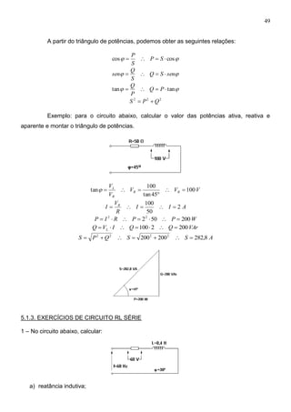 49
A partir do triângulo de potências, podemos obter as seguintes relações:
 coscos  SP
S
P
 senSQ
S
Q
sen 
 tantan  PQ
P
Q
222
QPS 
Exemplo: para o circuito abaixo, calcular o valor das potências ativa, reativa e
aparente e montar o triângulo de potências.
VVV
V
V
RR
R
L
100
45tan
100
tan 


AII
R
V
I R
2
50
100

WPPRIP 20050222

VArQQIVQ L 2002100 
ASSQPS 8,282200200 2222

5.1.3. EXERCÍCIOS DE CIRCUITO RL SÉRIE
1 – No circuito abaixo, calcular:
a) reatância indutiva;
 