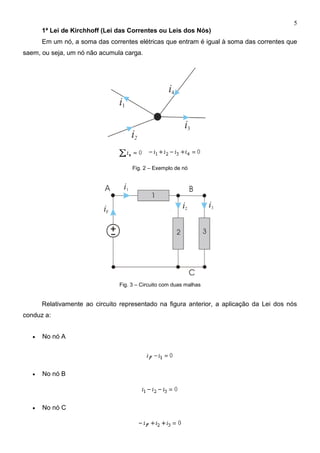 5
1ª Lei de Kirchhoff (Lei das Correntes ou Leis dos Nós)
Em um nó, a soma das correntes elétricas que entram é igual à soma das correntes que
saem, ou seja, um nó não acumula carga.
Fig. 2 – Exemplo de nó
Fig. 3 – Circuito com duas malhas
Relativamente ao circuito representado na figura anterior, a aplicação da Lei dos nós
conduz a:
 No nó A
 No nó B
 No nó C
 
