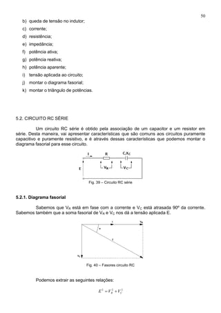 50
b) queda de tensão no indutor;
c) corrente;
d) resistência;
e) impedância;
f) potência ativa;
g) potência reativa;
h) potência aparente;
i) tensão aplicada ao circuito;
j) montar o diagrama fasorial;
k) montar o triângulo de potências.
5.2. CIRCUITO RC SÉRIE
Um circuito RC série é obtido pela associação de um capacitor e um resistor em
série. Desta maneira, vai apresentar características que são comuns aos circuitos puramente
capacitivo e puramente resistivo, e é através dessas características que podemos montar o
diagrama fasorial para esse circuito.
Fig. 39 – Circuito RC série
5.2.1. Diagrama fasorial
Sabemos que VR está em fase com a corrente e VC está atrasada 90º da corrente.
Sabemos também que a soma fasorial de VR e VC nos dá a tensão aplicada E.
Fig. 40 – Fasores circuito RC
Podemos extrair as seguintes relações:
222
CR VVE 
 