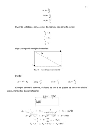 51
E
VR
cos
E
V
sen C

R
C
V
V
tan
Dividindo-se todos os componentes do diagrama pela corrente, temos:
R
I
VR

C
C
X
I
V

Z
I
E

Logo, o diagrama de impedâncias será:
Fig. 41 – Impedância em circuito RC
Donde:
222
CXRZ 
Z
R
cos
Z
X
sen C

R
XC
tan
Exemplo: calcular a corrente, o ângulo de fase e as quedas de tensão no circuito
abaixo, montando o diagrama fasorial.




 
7,132
1020602
1
2
1
6 CCC XX
Cf
X

 1507,13270 2222
ZZXRZ C
AII
Z
E
I 8,0
150
120

VVVIRV RRR 568,070 
 