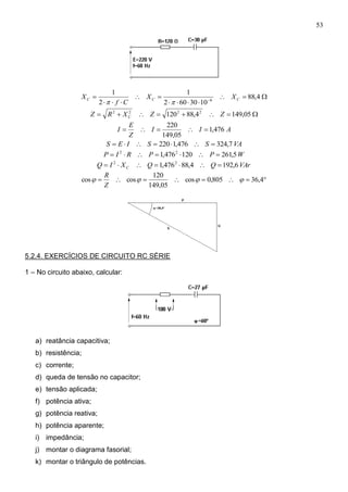 53




 
4,88
1030602
1
2
1
6 CCC XX
Cf
X

 05,1494,88120 2222
ZZXRZ C
AII
Z
E
I 476,1
05,149
220

VASSIES 7,324476,1220 
WPPRIP 5,261120476,1 22

VArQQXIQ C 6,1924,88476,1 22

 4,36805,0cos
05,149
120
coscos 
Z
R
5.2.4. EXERCÍCIOS DE CIRCUITO RC SÉRIE
1 – No circuito abaixo, calcular:
a) reatância capacitiva;
b) resistência;
c) corrente;
d) queda de tensão no capacitor;
e) tensão aplicada;
f) potência ativa;
g) potência reativa;
h) potência aparente;
i) impedância;
j) montar o diagrama fasorial;
k) montar o triângulo de potências.
 