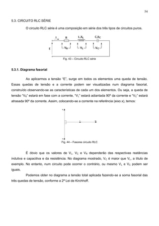 54
5.3. CIRCUITO RLC SÉRIE
O circuito RLC série é uma composição em série dos três tipos de circuitos puros.
Fig. 43 – Circuito RLC série
5.3.1. Diagrama fasorial
Ao aplicarmos a tensão “E”, surge em todos os elementos uma queda de tensão.
Essas quedas de tensão e a corrente podem ser visualizadas num diagrama fasorial,
construído observando-se as características de cada um dos elementos. Ou seja, a queda de
tensão “VR” estará em fase com a corrente, “VL” estará adiantada 90º da corrente e “VC” estará
atrasada 90º da corrente. Assim, colocando-se a corrente na referência (eixo x), temos:
Fig. 44 – Fasores circuito RLC
É óbvio que os valores de VL, VC e VR dependerão das respectivas reatâncias
indutiva e capacitiva e da resistência. No diagrama mostrado, VC é maior que VL, a título de
exemplo. No entanto, num circuito pode ocorrer o contrário, ou mesmo VL e VC podem ser
iguais.
Podemos obter no diagrama a tensão total aplicada fazendo-se a soma fasorial das
três quedas de tensão, conforme a 2ª Lei de Kirchhoff.
 