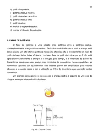 57
h) potência aparente;
i) potência reativa indutiva;
j) potência reativa capacitiva;
k) potência reativa total;
l) potência ativa;
m) montar o diagrama fasorial;
n) montar o triângulo de potências.
6. FATOR DE POTÊNCIA
O fator de potência é uma relação entre potência ativa e potência reativa,
conseqüentemente energia ativa e reativa. Ele indica a eficiência com a qual a energia está
sendo usada. Um alto fator de potência indica uma eficiência alta e inversamente um fator de
potência baixo indica baixa eficiência. Um baixo fator de potência indica que você não está
aproveitando plenamente a energia, e a solução para corrigir, é a instalação de Banco de
Capacitores, sendo que estes podem criar condições de ressonância. Nessas condições, as
harmônicas geradas por equipamentos não lineares podem ser amplificadas para valores
absurdos e a opção passa a ser a utilização de Filtro de dissintonia para correção destas
harmônicas.
Um exemplo consagrado é o que associa a energia reativa à espuma de um copo de
chopp e a energia ativa ao líquido do chopp.
Fig. 46 – Copo de Chopp
 