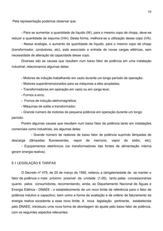 58
Pela representação podemos observar que:
- Para se aumentar a quantidade de líquido (W), para o mesmo copo de chopp, deve-se
reduzir a quantidade de espuma (VAr). Desta forma, melhora-se a utilização desse copo (VA).
- Nessa analogia, o aumento da quantidade de líquido, para o mesmo copo de chopp
(transformador, condutores, etc), está associado a entrada de novas cargas elétricas, sem
necessidade de alteração da capacidade desse copo.
Diversas são as causas que resultam num baixo fator de potência em uma instalação
industrial, relacionamos algumas delas:
- Motores de indução trabalhando em vazio durante um longo período de operação;
- Motores superdimensionados para as máquinas a eles acopladas;
- Transformadores em operação em vazio ou em carga leve;
- Fornos a arco;
- Fornos de indução eletromagnética;
- Máquinas de solda a transformador;
- Grande número de motores de pequena potência em operação durante um longo
período.
Porém algumas causas que resultam num baixo fator de potência tanto em instalações
comerciais como industriais, eis algumas delas:
- Grande número de reatores de baixo fator de potência suprindo lâmpadas de
descarga (lâmpadas fluorescentes, vapor de mercúrio, vapor de sódio, etc);
- Equipamentos eletrônicos (os transformadores das fontes de alimentação interna
geram energia reativa).
6.1 LEGISLAÇÃO E TARIFAS
O Decreto nº 479, de 20 de março de 1992, reiterou a obrigatoriedade de se manter o
fator de potência o mais próximo possível da unidade (1,00), tanto pelas concessionárias
quanto pelos consumidores, recomendando, ainda, ao Departamento Nacional de Águas e
Energia Elétrica - DNAEE - o estabelecimento de um novo limite de referência para o fator de
potência indutivo e capacitivo, bem como a forma de avaliação e de critério de faturamento da
energia reativa excedente a esse novo limite. A nova legislação pertinente, estabelecida
pelo DNAEE, introduziu uma nova forma de abordagem do ajuste pelo baixo fator de potência,
com os seguintes aspectos relevantes:
 