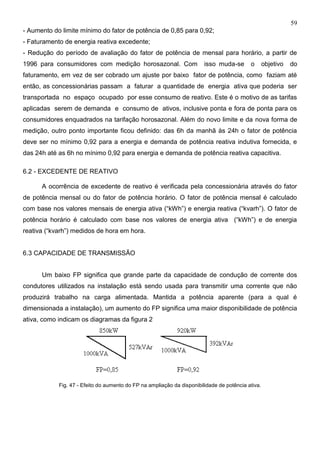 59
- Aumento do limite mínimo do fator de potência de 0,85 para 0,92;
- Faturamento de energia reativa excedente;
- Redução do período de avaliação do fator de potência de mensal para horário, a partir de
1996 para consumidores com medição horosazonal. Com isso muda-se o objetivo do
faturamento, em vez de ser cobrado um ajuste por baixo fator de potência, como faziam até
então, as concessionárias passam a faturar a quantidade de energia ativa que poderia ser
transportada no espaço ocupado por esse consumo de reativo. Este é o motivo de as tarifas
aplicadas serem de demanda e consumo de ativos, inclusive ponta e fora de ponta para os
consumidores enquadrados na tarifação horosazonal. Além do novo limite e da nova forma de
medição, outro ponto importante ficou definido: das 6h da manhã às 24h o fator de potência
deve ser no mínimo 0,92 para a energia e demanda de potência reativa indutiva fornecida, e
das 24h até as 6h no mínimo 0,92 para energia e demanda de potência reativa capacitiva.
6.2 - EXCEDENTE DE REATIVO
A ocorrência de excedente de reativo é verificada pela concessionária através do fator
de potência mensal ou do fator de potência horário. O fator de potência mensal é calculado
com base nos valores mensais de energia ativa (“kWh”) e energia reativa (“kvarh”). O fator de
potência horário é calculado com base nos valores de energia ativa (“kWh”) e de energia
reativa (“kvarh”) medidos de hora em hora.
6.3 CAPACIDADE DE TRANSMISSÃO
Um baixo FP significa que grande parte da capacidade de condução de corrente dos
condutores utilizados na instalação está sendo usada para transmitir uma corrente que não
produzirá trabalho na carga alimentada. Mantida a potência aparente (para a qual é
dimensionada a instalação), um aumento do FP significa uma maior disponibilidade de potência
ativa, como indicam os diagramas da figura 2
Fig. 47 - Efeito do aumento do FP na ampliação da disponibilidade de potência ativa.
 