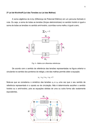6
2ª Lei de Kirchhoff (Lei das Tensões ou Lei das Malhas)
A soma algébrica da d.d.p (Diferença de Potencial Elétrico) em um percurso fechado é
nula. Ou seja, a soma de todas as tensões (forças eletromotrizes) no sentido horário é igual a
soma de todas as tensões no sentido anti-horário, ocorridas numa malha, é igual a zero.
Fig. 4 – Malha com diferentes referências
De acordo com o sentido de referência das tensões representadas na figura anterior e
circulando no sentido dos ponteiros do relógio, a lei das malhas permite obter a equação:
Note-se que se considerou o simétrico das tensões u2 e u4 uma vez que o seu sentido de
referência representado é o oposto ao de circulação. Não é determinante escolher o sentido
horário ou o anti-horário, pois as equações obtidas de uma ou outra forma são exatamente
equivalentes.
 
