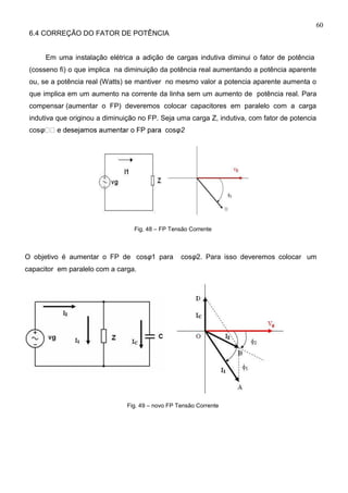60
6.4 CORREÇÃO DO FATOR DE POTÊNCIA
Em uma instalação elétrica a adição de cargas indutiva diminui o fator de potência
(cosseno fi) o que implica na diminuição da potência real aumentando a potência aparente
ou, se a potência real (Watts) se mantiver no mesmo valor a potencia aparente aumenta o
que implica em um aumento na corrente da linha sem um aumento de potência real. Para
compensar (aumentar o FP) deveremos colocar capacitores em paralelo com a carga
indutiva que originou a diminuição no FP. Seja uma carga Z, indutiva, com fator de potencia
cosφ cosφ2
Fig. 48 – FP Tensão Corrente
O objetivo é aumentar o FP de cosφ1 para cosφ2. Para isso deveremos colocar um
capacitor em paralelo com a carga.
Fig. 49 – novo FP Tensão Corrente
 