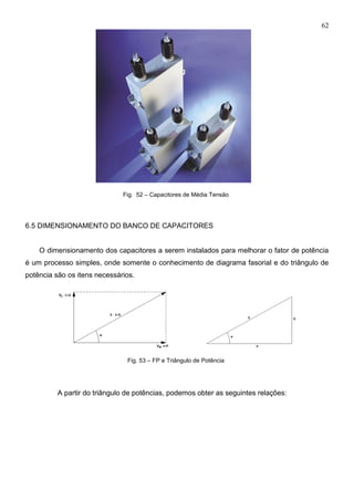 62
Fig. 52 – Capacitores de Média Tensão
6.5 DIMENSIONAMENTO DO BANCO DE CAPACITORES
O dimensionamento dos capacitores a serem instalados para melhorar o fator de potência
é um processo simples, onde somente o conhecimento de diagrama fasorial e do triângulo de
potência são os itens necessários.
Fig. 53 – FP e Triângulo de Potência
A partir do triângulo de potências, podemos obter as seguintes relações:
 