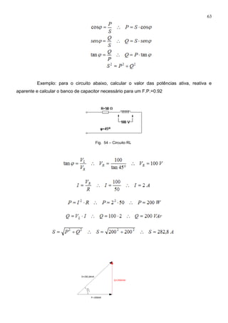 63
Exemplo: para o circuito abaixo, calcular o valor das potências ativa, reativa e
aparente e calcular o banco de capacitor necessário para um F.P.=0.92
Fig. 54 – Circuito RL
 