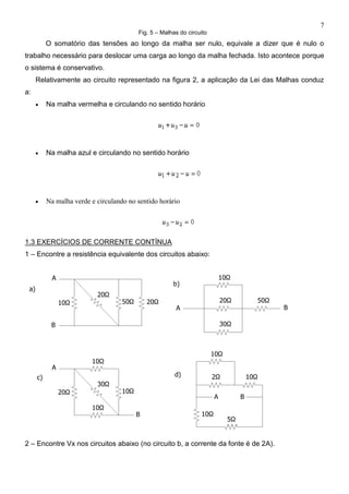 7
Fig. 5 – Malhas do circuito
O somatório das tensões ao longo da malha ser nulo, equivale a dizer que é nulo o
trabalho necessário para deslocar uma carga ao longo da malha fechada. Isto acontece porque
o sistema é conservativo.
Relativamente ao circuito representado na figura 2, a aplicação da Lei das Malhas conduz
a:
 Na malha vermelha e circulando no sentido horário
 Na malha azul e circulando no sentido horário
 Na malha verde e circulando no sentido horário
1.3 EXERCÍCIOS DE CORRENTE CONTÍNUA
1 – Encontre a resistência equivalente dos circuitos abaixo:
2 – Encontre Vx nos circuitos abaixo (no circuito b, a corrente da fonte é de 2A).
 