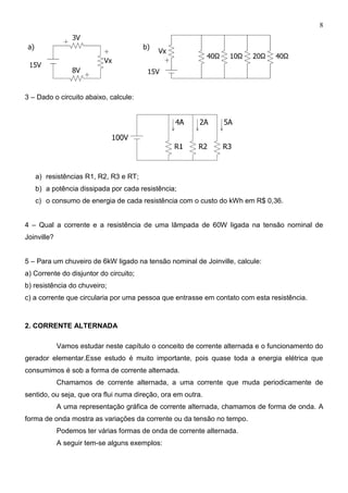 8
3 – Dado o circuito abaixo, calcule:
a) resistências R1, R2, R3 e RT;
b) a potência dissipada por cada resistência;
c) o consumo de energia de cada resistência com o custo do kWh em R$ 0,36.
4 – Qual a corrente e a resistência de uma lâmpada de 60W ligada na tensão nominal de
Joinville?
5 – Para um chuveiro de 6kW ligado na tensão nominal de Joinville, calcule:
a) Corrente do disjuntor do circuito;
b) resistência do chuveiro;
c) a corrente que circularia por uma pessoa que entrasse em contato com esta resistência.
2. CORRENTE ALTERNADA
Vamos estudar neste capítulo o conceito de corrente alternada e o funcionamento do
gerador elementar.Esse estudo é muito importante, pois quase toda a energia elétrica que
consumimos é sob a forma de corrente alternada.
Chamamos de corrente alternada, a uma corrente que muda periodicamente de
sentido, ou seja, que ora flui numa direção, ora em outra.
A uma representação gráfica de corrente alternada, chamamos de forma de onda. A
forma de onda mostra as variações da corrente ou da tensão no tempo.
Podemos ter várias formas de onda de corrente alternada.
A seguir tem-se alguns exemplos:
 