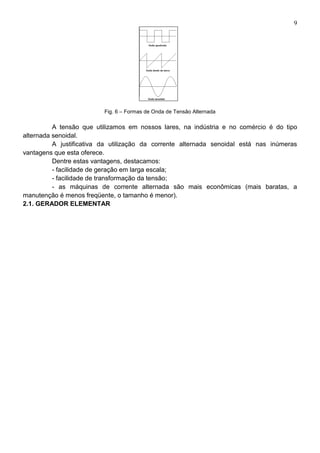 9
Fig. 6 – Formas de Onda de Tensão Alternada
A tensão que utilizamos em nossos lares, na indústria e no comércio é do tipo
alternada senoidal.
A justificativa da utilização da corrente alternada senoidal está nas inúmeras
vantagens que esta oferece.
Dentre estas vantagens, destacamos:
- facilidade de geração em larga escala;
- facilidade de transformação da tensão;
- as máquinas de corrente alternada são mais econômicas (mais baratas, a
manutenção é menos freqüente, o tamanho é menor).
2.1. GERADOR ELEMENTAR
 