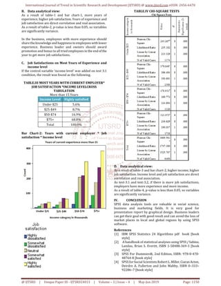 International Journal of Trend in Scientific Research and Development (IJTSRD) @ www.ijtsrd.com eISSN: 2456-6470
@ IJTSRD | Unique Paper ID - IJTSRD24013 | Volume – 3 | Issue – 4 | May-Jun 2019 Page: 1150
B. Data analytical view:
As a result of table-1 and bar chart-1, more years of
experience, higher job satisfaction. Years of experience and
job satisfaction are direct correlation and real association.
As a result of table-2, p-value is less than 0.05, so variables
are significantly variance.
In the business, employees with more experience should
share the knowledge andhappiness to employees with lower
experience. Business leader and owners should award
promotion and bonus to all tried employees in the endofthe
year to get more job satisfactions.
C. Job Satisfactions on Most Years of Experience and
income level
If the control variable ‘income level’ was added on test 3.1
condition, the result was found as the following.
TABLE.III MOST YEARS WITH CURRENT EMPLOYER*
JOB SATISFACTION *INCOME LEVELCROSS
TABULATION
More than 15 Years
Income Level Highly satisfied
Under $25 5.6%
$25-$49 8.7%
$50-$74 16.9%
$75+ 68.8%
Total 100.0%
Bar Chart-2: Years with current employer * Job
satisfaction * Income level
TABLE.IV CHI-SQUARE TESTS
D. Data analytical view:
As a result of table-3 and bar chart-2, higher income, higher
job satisfaction. Income level and job satisfaction are direct
correlation and real association.
As test-3.1 and test-3.2, if there is more job satisfactions,
employers have more experience and more income.
As a result of table-4, p-value is less than 0.05, so variables
are significantly variance.
IV. CONCLUSION
SPSS data analysis tools are valuable in social science,
business and marketing fields. It is very good for
presentation report by graphical design. Business leaders
can get their goal with good result and can avoid the loss of
market places in local and global regions by using SPSS
software.
References
[1] IBM SPSS Statistics 24 Algorithms pdf book [book
style]
[2] A handbook of statistical analyses using SPSS/Sabine,
Landau, Brian S. Everitt, ISBN 1-58488-369-3 [book
style]
[3] SPSS For Dummies®, 2nd Edition, ISBN: 978-0-470-
48764-8 [book style]
[4] SPSS for Social Scientists Robert L.Miller,Ciaran Acton,
Deirdre A. Fullerton and John Maltby, ISBN 0–333–
92286–7 [book style]
 