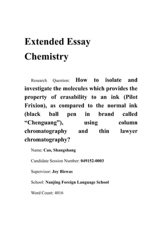 Extended Essay
Chemistry
Research Question: How to isolate and
investigate the molecules which provides the
property of erasability to an ink (Pilot
Frixion), as compared to the normal ink
(black ball pen in brand called
“Chenguang”), using column
chromatography and thin lawyer
chromatography?
Name: Cao, Shangshang
Candidate Session Number: 049152-0003
Supervisor: Joy Biswas
School: Nanjing Foreign Language School
Word Count: 4016
 
