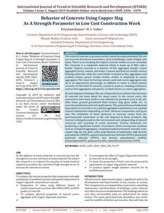 International Journal of Trend in Scientific Research and Development (IJTSRD)
Volume 3 Issue 5, August 2019 Available Online: www.ijtsrd.com e-ISSN: 2456 – 6470
@ IJTSRD | Unique Paper ID – IJTSRD26689 | Volume – 3 | Issue – 5 | July - August 2019 Page 1290
Behavior of Concrete Using Copper Slag
As A Strength Parameter in Low Cost Construction Work
Priyatam Kumar1, H. L. Yadav2
1Lecturer, Department of Civil Engineering, Bansal Institute of Science and Technology (BIST),
1Bhopal, Madhya Pradesh, India Email: priyatam491@gmail.com
2Assistant Professor, Department of Civil Engineering,
2G. B. Pant Institute of Engineering & Technology, Ghurdauri, Pauri, Uttarakhand, India
How to cite this paper: Priyatam Kumar |
H. L. Yadav "Behavior of Concrete Using
Copper Slag As A Strength Parameter in
Low Cost Construction Work" Published
in International
Journal of Trend in
Scientific Research
and Development
(ijtsrd), ISSN: 2456-
6470, Volume-3 |
Issue-5, August
2019,pp.1290-1297,
https://doi.org/10.31142/ijtsrd26689
Copyright © 2019 by author(s) and
International Journalof Trendin Scientific
Research and Development Journal. This
is an Open Access article distributed
under the terms of
the Creative
CommonsAttribution
License (CC BY 4.0)
(http://creativecommons.org/licenses/by
/4.0)
ABSTRACT
The value of concrete in present society cannotbeunderestimated. Wecan
see concrete structures everywhere, such as buildings, roads, bridges, and
dams. There is no escaping the impact concrete makes on your everyday
life. Concrete is a composite material which is made up of filler and a
binder. Typical concrete is a mixture of fine aggregate (sand), coarse
aggregate (rock), cement, and water. Cement and lime are usually used as
binding materials, while the sand binder is mixed as fine aggregates and
crushed stones, gravel, broken bricks; clinker is employed as coarse
aggregates. The concrete having cement, sand and coarse aggregates mix
up in an appropriate percentage in addition to water is called cement
concrete. In this kind of concrete, cement is used as a binding substance,
sand as fine aggregates and gravel, crushed stones as coarse aggregates.
An investigation relating to the use of byproducts to enhance thefunctions
of concrete has been about for many years. In the recent years, the
researchers have been made to use industry by-products such as fly ash,
silica fume, ground granulated blast furnace slag, glass cullet, etc., in
concrete production and civil applications. The potentialuses of industrial
byproducts in concrete or as a partial aggregate substitution oras a partial
cement substitution depending on their chemical composition and grain
size, The utilization of these materials in concrete comes from the
environmental constraints in the safe disposal of these products. Big
interest is being focused on the environment and safeguarding of natural
resources and recycling of waste materials. Various industries are
producing a significant number of products which incorporate residues
such as reclaimed aggregates, reclaimed asphalt pavement, foundry sand,
copper slag, fly ash, glass cullet, polyethylene terephthalate, high density
polyethylene (HDPE), unplasticized polyvinyl chloride (UPVC), plasticized
polyvinyl chloride (PPVC), low density polyethylene (LDPE),
polypropylene(PP), polystyrene (PS), expanded polystyrene (UPS).
KEYWORDS: HDPE, LDPE. UPVC, PPVC, UPS, PS, PP
AIM
As the addition of waste materials in concrete increase the
strength of concrete and reuseof wastematerial.Theneed of
this research is to reduced the quantity of waste material
required to produce the concrete of high strength as not to
increase the amount of cement.
OBJECTIVES
To compare the variousproperties likecompressivestrength
and density of modified concrete withpartialreplacementof
Copper slag with conventional concrete.
Preparation of cubes using different shapes of
reinforcement and a normal cube of M25, M30, andM35
grades of concrete.
To compare physical properties of natural coarse
aggregate with Copper slag waste particles.
To investigate the effect of Copper Slag waste materials
in concrete on its strength.
To study the properties of fresh concrete prepared by
replacement of copper slag particle material
To produce lighter weight polymer concrete for its
multidimensional use.
INTRODUCTION
Infrastructural improvement plays a significant task in the
development and improvement of any country or society.
This competenceisaccompanied byconstruction,remolding,
maintenance and demolition of buildings, roads, subways
and other structural establishments.Thebuildings whichare
over their serviceability state are pulled down for safety
motive. The waste generated from demolition was earlier
used for landfills of ditches and trenches. But with time the
IJTSRD26689
 