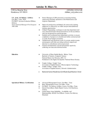 8Antoine D. Hines Sr.
3190 La Mancha Way (505) 504-1838 (Cell)
Henderson, NV 89014 Adhines_sr@yahoo.com
Intel Corporation ● Level II certified equipment maintenance technician.
Rio Rancho, NM 87124 ● Silicon Valley Group (SVG body 9-14) tool sets.
Semiconductor Device Manufacturing ● Tokyo Electron Limited (TEL Clean Track ACT8_12)
Equipment Maintenance Manufacturing
Technician
● Nikon S204/S205 Steppers including Wide and Narrow fields
steppers and Micrascan.
2006-2007  Intel Certifications for Process improvement and waste
reduction.
U.S. Army Air Defense Artillery
Fort Bliss, Texas 79918
PATRIOT Systems Evaluation/Military
Defense
● Senior Manager of 1200 personnel, overseeing training,
supervision and daily operations of the Maintenance and
Logistics Department.
SeniorEnlisted Manager/First Sergeant
1992-1998
● Improved productivity and limited job turnoverby training
employees to effectively use skills and provided additional
training opportunities.
● Utilized Programming techniques to develop department and
cross-functionalteams that increased focus on the accordance
with the designated test and design plan.
● Enabled and coordinated inter-department activities to ensure
completion of projects on schedule and within contractual and
or yearly fiscal budget constraints.
● Administered and monitored work of systems,analysis teams
and program staff while providing technical support and
direction to subordinates and test personnel.
● Created and maintained special and periodic reports by
collecting raw data and statistical trends.
Education ● University of Mary Hardin-Baylor, Belton, Texas
Bachelor of Science, Computer Science
National Deans List Honoree, GPA 3.2
Nominated to the Sigma Iota Epsilon National Honor Society
● Temple College, Temple Texas
Associates ofApplied Science, Microcomputer Technology
●

Temple College, Temple Texas
Associates ofApplied Science, Network Administration
National CareerReadinessCertificate Qualification:Silver
Specialized Military Certifications ● Advanced Management Course, Fort Bliss, Texas
● Basic Management Course, Fort Bliss, Texas
● PATRIOT Air Defense Artillery Course, Fort Bliss, Texas
● Ground Surveillance Radar Repair Course, Fort Huachuca,
Arizona
 