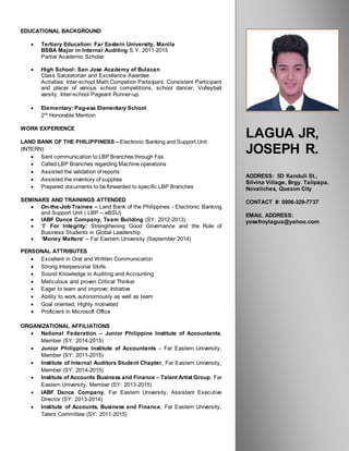 DANIELHLOOMBERG
BusinessDevelopmentManager
LAGUA JR,
JOSEPH R.
ADDRESS: 5D Kanduli St.,
Silvina Village, Brgy. Talipapa,
Novaliches, Quezon City
CONTACT #: 0906-329-7737
EMAIL ADDRESS:
yosefroylagua@yahoo.com
EDUCATIONAL BACKGROUND
 Tertiary Education: Far Eastern University, Manila
BSBA Major in Internal Auditing S.Y. 2011-2015
Partial Academic Scholar
 High School: San Jose Academy of Bulacan
Class Salutatorian and Excellence Awardee
Activities: Inter-school Math Competion Participant, Consistent Participant
and placer of various school competitions, school dancer, Volleyball
varsity, Inter-school Pageant Runner-up.
 Elementary: Pag-asa Elementary School
2nd
Honorable Mention
WORK EXPERIENCE
LAND BANK OF THE PHILIPPINESS – Electronic Banking and Support Unit
(INTERN)
 Sent communication to LBP Branches through Fax
 Called LBP Branches regarding Machine operations
 Assisted the validation of reports
 Assisted the inventory of supplies
 Prepared documents to be forwarded to specific LBP Branches
SEMINARS AND TRAININGS ATTENDED
 On-the-Job Trainee – Land Bank of the Philippines - Electronic Banking
and Support Unit ( LBP – eBSU)
 IABF Dance Company, Team Building (SY: 2012-2013)
 ‘I’ For Integrity: Strengthening Good Governance and the Role of
Business Students in Global Leadership
 ‘Money Matters’ – Far Eastern University (September 2014)
PERSONAL ATTRIBUTES
 Excellent in Oral and Written Communication
 Strong Interpersonal Skills
 Sound Knowledge in Auditing and Accounting
 Meticulous and proven Critical Thinker
 Eager to learn and improve; Initiative
 Ability to work autonomously as well as team
 Goal oriented; Highly motivated
 Proficient in Microsoft Office
ORGANIZATIONAL AFFILIATIONS
 National Federation – Junior Philippine Institute of Accountants,
Member (SY: 2014-2015)
 Junior Philippine Institute of Accountants – Far Eastern University,
Member (SY: 2011-2015)
 Institute of Internal Auditors Student Chapter, Far Eastern University,
Member (SY: 2014-2015)
 Institute of Accounts Business and Finance – Talent Artist Group, Far
Eastern University, Member (SY: 2013-2015)
 IABF Dance Company, Far Eastern University, Assistant Executive
Director (SY: 2013-2014)
 Institute of Accounts, Business and Finance, Far Eastern University,
Talent Committee (SY: 2011-2015)
 
