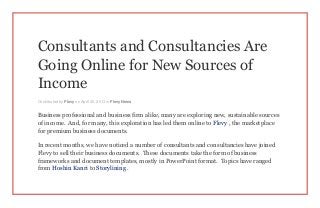 Consultants and Consultancies Are
Going Online for New Sources of
Income
Contributed by Flevy on April 30, 2013 in Flevy News
Business professional and business firm alike, many are exploring new, sustainable sources
of income. And, for many, this exploration has led them online to Flevy , the marketplace
for premium business documents.
In recent months, we have noticed a number of consultants and consultancies have joined
Flevy to sell their business documents. These documents take the form of business
frameworks and document templates, mostly in PowerPoint format. Topics have ranged
from Hoshin Kanri to Storylining .
 