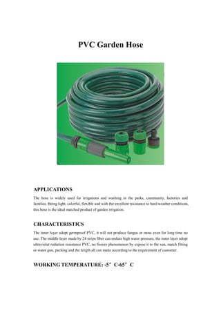 PVC Garden Hose
APPLICATIONS
The hose is widely used for irrigations and washing in the parks, community, factories and
families. Being light, colorful, flexible and with the excellent resistance to hard weather conditions,
this hose is the ideal matched product of garden irrigation.
CHARACTERISTICS
The inner layer adopt germproof PVC, it will not produce fungus or moss even for long time no
use. The middle layer made by 24 strips fiber can endure high water pressure, the outer layer adopt
ultraviolet radiation resistance PVC, no fissure phenomenon by expose it to the sun, match fitting
or water gun, packing and the length all can make according to the requirement of customer.
WORKING TEMPERATURE: -5°C-65°C
 
