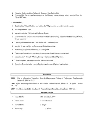  Changing the Ownership of a Generic database, Distribution List.
 Granting Mail file access of an employee to the Manager after getting the proper approval from the
Client-HR Team.
Virtualization:
 Creating New Virtual Machine and setting the VM properties as per the client request.
 Installing VMware Tools.
 Managing existing ESXi hosts with vCenter Server.
 Co-ordinate with functional team and Vendor to troubleshooting problems like ESXi host, vMotion,
Virtual Machine.
 Creating templates from VM’s and deploy VM’s from templates.
 Monitor virtual machine performance and troubleshooting.
 Performing Snapshots and Cloning an Existing VM.
 Creating and managing resource pools and adding the VM’s into resource pools
 Migrating VM’s through vMotion, Storage vMotion and Cold Migration.
 Configuring alert & Rules creation for the infrastructure.
 Reporting Organize tasks, events, Configuring alarms and System Log Analysis.
Scholastics
2010: B.Sc in Information Technology from K.S.Rangasamy Colloge of Technology, Tiruchengode,
Namakkal, (CGPA – 8.2).
2007: Higher Secondary from Gandhi Hr. Sec. School, Paramathi Velur, Namakkal, TN (State board-
58.3 %).
2005: SSLC from Gandhi Hr. Sec. School, Paramathi Velur,Namakkal. (State board- 75.8 %) .
Personal Details
 Date of Birth : 8th December , 1989
 Father Name : Mr. P. Ganesan
 Marital Status : Single
 Nationality : Indian
 