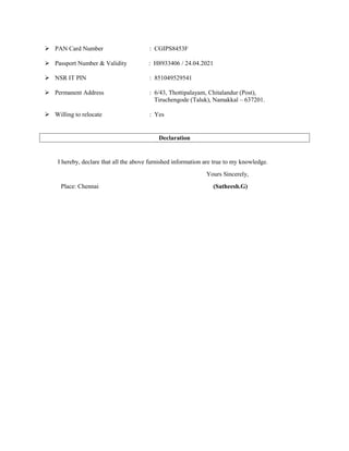 PAN Card Number : CGIPS8453F
 Passport Number & Validity : H8933406 / 24.04.2021
 NSR IT PIN : 851049529541
 Permanent Address : 6/43, Thottipalayam, Chitalandur (Post),
Tiruchengode (Taluk), Namakkal – 637201.
 Willing to relocate : Yes
Declaration
I hereby, declare that all the above furnished information are true to my knowledge.
Yours Sincerely,
Place: Chennai (Satheesh.G)
 