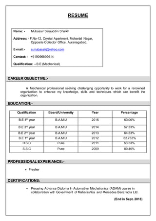 RESUME
CAREER OBJECTIVE:-
A Mechanical professional seeking challenging opportunity to work for a renowned
organization to enhance my knowledge, skills and techniques which can benefit the
organization.
EDUCATION:-
Qualification Board/University Year Percentage
B.E 4th year B.A.M.U 2015 63.06%
B.E 3rd year B.A.M.U 2014 57.33%
B.E 2nd year B.A.M.U 2013 64.53%
B.E 1st year B.A.M.U 2012 62.733%
H.S.C Pune 2011 53.33%
S.S.C Pune 2009 80.46%
PROFESSIONAL EXPERIANCE:-
 Fresher
CERTIFICATIONS:
 Perusing Advance Diploma In Automotive Mechatronics (ADAM) course in
collaboration with Government of Maharashtra and Mercedes Benz India Ltd.
(End in Sept. 2016)
Name: - Mubassir Salauddin Shaikh
Address: - F.No-12, Crystal Apartment, Mohanlal Nagar,
Opposite Collector Office, Auranagabad.
E-mail:- s.mubassir@yahoo.com
Contact: - +919096899914
Qualification: - B.E (Mechanical)
 