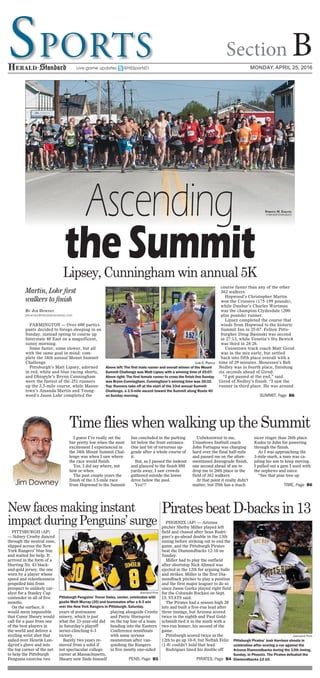 Sports Section BMonday, April 25, 2016Live game updates @HSSports01
By Jim Downey
jdowney@heraldstandard.com
FARMINGTON — Over 600 partici-
pants decided to forego sleeping in on
Sunday, instead opting to course up
Interstate 40 East on a magnificent,
sunny morning.
Some faster, some slower, but all
with the same goal in mind: com-
plete the 34th annual Mount Summit
Challenge.
Pittsburgh’s Matt Lipsey, adorned
in red, white and blue racing shorts,
and Ohiopyle’s Brynn Cunningham
were the fastest of the 251 runners
up the 3.5-mile course, while Mason-
town’s Amanda Martin and Young-
wood’s Jason Lohr completed the
course faster than any of the other
362 walkers.
Hopwood’s Christopher Martin
won the Cruisers (175-199 pounds),
while Dunbar’s Charles Wortman
was the champion Clydesdale (200-
plus pounds) runner.
Lipsey completed the course that
winds from Hopwood to the historic
Summit Inn in 25:07. Fellow Pitts-
burgher Doug Basinski was second
in 27:13, while Venetia’s Stu Bewick
was third in 28:26.
Uniontown track coach Matt Girod
was in the mix early, but settled
back into fifth place overall with a
time of 29 minutes. Monessen’s Bob
Nedley was in fourth place, finishing
six seconds ahead of Girod.
“I got passed at the end,” said
Girod of Nedley’s finish. “I saw the
runner in third place. He was around
I guess I’ve really set the
bar pretty low when the most
excitement I experienced in
the 34th Mount Summit Chal-
lenge was when I saw where
the race would finish.
Yes, I did say where, not
how or when.
The past couple years the
finish of the 3.5-mile race
from Hopwood to the Summit
Inn concluded in the parking
lot below the front entrance.
One last bit of torturous up-
grade after a whole course of
it.
But, as I passed the lookout
and glanced to the finish 880
yards away, I saw crowds
gathered outside the lower
drive below the pool.
Yes!!!
Unbeknownst to me,
Uniontown football coach
John Fortugna was charging
hard over the final half-mile
and passed me on the afore-
mentioned downgrade finish,
one second ahead of me to
drop me to 26th place in the
field of 362 walkers.
At that point it really didn’t
matter, but 25th has a much
nicer ringer than 26th place.
Kudos to John for powering
through the finish.
As I was approaching the
3-mile mark, a man was ca-
joling his son to keep moving.
I pulled out a gem I used with
the nephews and niece.
“See that pine tree up
PITTSBURGH (AP)
— Sidney Crosby danced
through the neutral zone,
slipped across the New
York Rangers’ blue line
and waited for help. It
arrived in the form of a
blurring No. 43 black-
and-gold jersey, the one
worn by a player whose
speed and relentlessness
propelled him from
prospect to unlikely cat-
alyst for a Stanley Cup
contender in all of five
months.
On the surface, it
would seem impossible
that Conor Sheary would
call for a pass from one
of the best players in
the world and deliver a
sizzling wrist shot that
sailed over Henrik Lun-
dqvist’s glove and into
the top corner of the net
to help the Pittsburgh
Penguins exorcise two
years of postseason
misery, which is just
what the 23-year-old did
in Saturday’s playoff
series-clinching 6-3
victory.
Barely two years re-
moved from a solid if
not spectacular college
career at Massachusetts,
Sheary now finds himself
playing alongside Crosby
and Patric Hornqvist
on the top line of a team
heading into the Eastern
Conference semifinals
with some serious
momentum after van-
quishing the Rangers
in five mostly one-sided
PHOENIX (AP) — Arizona
pitcher Shelby Miller played left
field and chased after Sean Rodri-
guez’s go-ahead double in the 13th
inning before striking out to end the
game, and the Pittsburgh Pirates
beat the Diamondbacks 12-10 on
Sunday.
Miller had to play the outfield
after shortstop Nick Ahmed was
ejected in the 12th for arguing balls
and strikes. Miller is the first Dia-
mondback pitcher to play a position
and the first major leaguer to do so
since Jason Gurka played right field
for the Colorado Rockies on Sept.
15, STATS said.
The Pirates had a season-high 20
hits and built a five-run lead after
three innings, but Arizona scored
twice in the eighth and Paul Gold-
schmidt tied it in the ninth with a
two-run homer, his second of the
game.
Pittsburgh scored twice in the
12th to go up 10-8, but Neftali Feliz
(1-0) couldn’t hold that lead.
Rodriguez lined his double off
Newfacesmakinginstant
impactduringPenguins’surge
Associated Press
Pittsburgh Penguins’ Trevor Daley, center, celebrates with
goalie Matt Murray (30) and teammates after a 6-3 win
over the New York Rangers in Pittsburgh, Saturday.
Jim Downey
Pens, Page B5
Lipsey, Cunningham win annual 5K
Martin, Lohr first
walkers to finish
Lori C. Padilla
Above left: The first male runner and overall winner of the Mount
Summit Challenge was Matt Lipsey with a winning time of 25:07.
Above right: The first female runner to cross the finish line Sunday
was Brynn Cunningham. Cunningham’s winning time was 30:32.
Top: Runners take off at the start of the 33rd annual Summit
Challenge, a 3.5-mile ascent toward the Summit along Route 40
on Sunday morning.
Ascending
theSummit
Summit, Page B6
Time flies when walking up the Summit
Time, Page B6
PiratesbeatD-backsin13
Associated Press
Pittsburgh Pirates’ Josh Harrison shouts in
celebration after scoring a run against the
Arizona Diamondbacks during the 13th inning,
Sunday, in Phoenix. The Pirates defeated the
Diamondbacks 12-10.Pirates, Page B4
Roberto M. Esquivel
|Herald-Standard
 