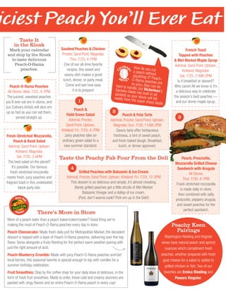 How do you cuta peach withoutsquishing it? Peach-O-Rama peaches areso juicy, they can behard to handle, but Victorinox’sSantoku blade has built-in airpockets so your slices will fallneatly from the super sharp blade.
Peach, Prosciutto,
Mozzarella Grilled Cheese
Sandwich with Arugula
All Stores:
Thur. 7/30, 4-7PM
Fresh-stretched mozzarella
is made daily in-store,
then combined with salty
prosciutto, peppery arugula,
and sweet peaches for the
perfect sandwich.
There’s More in Store
More of a peach eater than a peach baker/caker/cooker? Good thing we're
making the most of Peach-O-Rama peaches every day in store.
Peach Cheesecake: Made fresh daily just for Metropolitan Market, the decadent
dessert is topped with a layer of Peach-O-Rama peaches, delivering over-the-top
flavor. Serve alongside a fruity Riesling for the perfect warm weather pairing with
just the right amount of acid.
Peach-Blueberry Crumble: Made with juicy Peach-O-Rama peaches and tart
local berries, this seasonal favorite is special enough to top with candles for a
summer birthday celebration.
Fruit Smoothies: Stop by the coffee shop for your daily dose of delicious, in the
form of fresh fruit smoothies. Made to order, these cold and creamy stunners are
packed with zingy flavors and an entire Peach-O-Rama peach in every cup!
Made Wi
th
Peaches
Peachy Keen
Pairings
Washington Riesling and Viognier
wines have natural peach and apricot
nuances which compliment fresh
peaches, whether prepared with fresh
goat cheese for a salad or added to
grilled chicken or fish. Two of our
favorites are Eroica Riesling and
Powers Viognier.
iciest Peach You’ll Ever Eat
Sautéed Peaches & Chicken
Proctor, Sand Point, Magnolia:
Thur. 7/23, 4-7PM
One of our all-time favorite
recipes, this sweet and
savory dish makes a great
lunch, dinner, or party meal.
Come and see how easy
it is to prepare!
Grilled Peaches with Balsamic & Ice Cream
Admiral, Proctor, Sand Point, Uptown, Kirkland: Fri. 7/24, 12-3PM
This dessert is so delicious and simple, it’s almost cheating.
Barely grilled peaches get a little drizzle of Met Market
Balsamic Vinegar and a dollop of ice cream.
(Psst, don’t wanna cook? Pick em up in the Deli!)
Fresh-Stretched Mozzarella,
Peach & Basil Salad
Admiral, Sand Point, Uptown,
Kirkland, Magnolia:
Sat. 7/25, 3-6PM
The best salad on the planet?
It’s possible. Our famous
fresh-stretched mozzarella
meets fresh, juicy peaches and
fragrant basil in this undefeated
block party star.
French Toast
Topped with Peaches
& Met Market Maple Syrup
Admiral, Sand Point, Uptown,
Kirkland, Magnolia:
Sat. 7/25, 11AM-2PM
Is it breakfast or dessert?
Who cares! All we know is it’s
a delicious way to celebrate
the season’s best peaches —
and our divine maple syrup.
Peach-O-Rama Peaches
All Stores: Wed. 7/22, 4-7PM
The juiciest, sweetest peaches
you’ll ever eat are in stores, and
our Culinary Artists will slice em
up as fast as you can eat them,
served straight up.
Peach & Feta Tarts
Admiral, Proctor, Sand Point, Uptown,
Magnolia: Sun. 7/26, 11AM-2PM
Savory tarts offer herbaceous
freshness, a hint of sweet peach,
and fresh-baked dough. Breakfast,
lunch, or dinner approved.
Peach &
Field Green Salad
Admiral, Proctor,
Sand Point, Uptown,
Kirkland: Fri. 7/24, 4-7PM
Juicy peaches take an
ordinary green salad to a
new summer standard.
Taste It
in the Kiosk
Mark your calendar
and stop by the Kiosk
to taste delicious
Peach-O-Rama
peaches.
Taste the Peachy Fab Four From the Deli
1
2
3
4
 