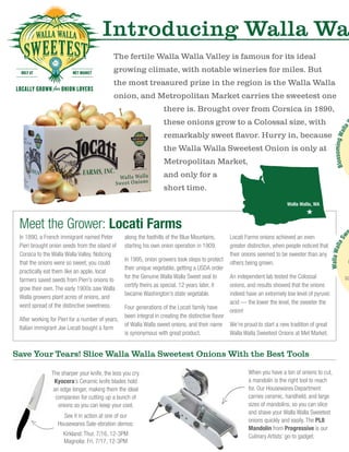 In 1890, a French immigrant named Peter
Pieri brought onion seeds from the island of
Corsica to the Walla Walla Valley. Noticing
that the onions were so sweet, you could
practically eat them like an apple, local
farmers saved seeds from Pieri’s onions to
grow their own. The early 1900s saw Walla
Walla growers plant acres of onions, and
word spread of the distinctive sweetness.
After working for Pieri for a number of years,
Italian immigrant Joe Locati bought a farm
along the foothills of the Blue Mountains,
starting his own onion operation in 1909.
In 1995, onion growers took steps to protect
their unique vegetable, getting a USDA order
for the Genuine Walla Walla Sweet seal to
certify theirs as special. 12 years later, it
became Washington’s state vegetable.
Four generations of the Locati family have
been integral in creating the distinctive flavor
of Walla Walla sweet onions, and their name
is synonymous with great product.
Locati Farms onions achieved an even
greater distinction, when people noticed that
their onions seemed to be sweeter than any
others being grown.
An independent lab tested the Colossal
onions, and results showed that the onions
indeed have an extremely low level of pyruvic
acid — the lower the level, the sweeter the
onion!
We’re proud to start a new tradition of great
Walla Walla Sweetest Onions at Met Market.
Introducing Walla Wa
The fertile Walla Walla Valley is famous for its ideal
growing climate, with notable wineries for miles. But
the most treasured prize in the region is the Walla Walla
onion, and Metropolitan Market carries the sweetest one
there is. Brought over from Corsica in 1890,
these onions grow to a Colossal size, with
remarkably sweet flavor. Hurry in, because
the Walla Walla Sweetest Onion is only at
Metropolitan Market,
and only for a
short time.
Meet the Grower: Locati Farms
When you have a ton of onions to cut,
a mandolin is the right tool to reach
for. Our Housewares Department
carries ceramic, handheld, and large
sizes of mandolins, so you can slice
and shave your Walla Walla Sweetest
onions quickly and easily. The PL8
Mandolin from Progressive is our
Culinary Artists’ go-to gadget.
The sharper your knife, the less you cry.
Kyocera’s Ceramic knife blades hold
an edge longer, making them the ideal
companion for cutting up a bunch of
onions so you can keep your cool.
See it in action at one of our
Housewares Sale-ebration demos:
Kirkland: Thur. 7/16, 12-3PM
Magnolia: Fri. 7/17, 12-3PM
BlossomingWalla
Save Your Tears! Slice Walla Walla Sweetest Onions With the Best Tools
Walla Walla, WA
WallaWallaSw
e
G
sa
 