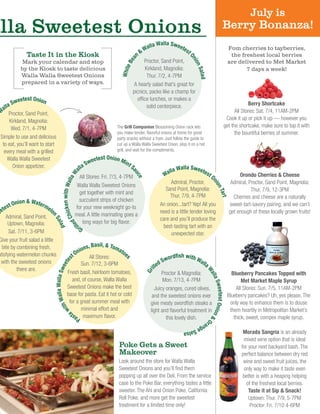 Morada Sangria is an already
mixed wine option that is ideal
for your next backyard bash. The
perfect balance between dry red
wine and sweet fruit juices, the
only way to make it taste even
better is with a heaping helping
of the freshest local berries.
Taste it at Sip & Snack!
Uptown: Thur. 7/9, 5-7PM
Proctor: Fri. 7/10 4-6PM
alla Sweetest Onions
Orondo Cherries & Cheese
Admiral, Proctor, Sand Point, Magnolia:
Thur. 7/9, 12-3PM
Cherries and cheese are a naturally
sweet-tart-savory pairing, and we can’t
get enough of these locally grown fruits!
Blueberry Pancakes Topped with
Met Market Maple Syrup
All Stores: Sun. 7/5, 11AM-2PM
Blueberry pancakes? Uh, yes please. The
only way to enhance them is to douse
them heartily in Metropolitan Market’s
thick, sweet, compex maple syrup.
Berry Shortcake
All Stores: Sat. 7/4, 11AM-2PM
Cook it up or pick it up — however you
get the shortcake, make sure to top it with
the bountiful berries of summer.
July is
Berry Bonanza!
The Grill Companion Blossoming Onion rack lets
you make tender, flavorful onions at home for great
party snacks without a fryer. Just follow the guide to
cut up a Walla Walla Sweetest Onion, plop it on a hot
grill, and wait for the compliments.
W
alla Sweetest Onion
Proctor, Sand Point,
Kirkland, Magnolia:
Wed. 7/1, 4-7PM
Simple to use and delicious
to eat, you’ll want to start
every meal with a grilled
Walla Walla Sweetest
Onion appetizer.
WhiteBean
& Walla Walla Sweetest
OnionSalad
Proctor, Sand Point,
Kirkland, Magnolia:
Thur. 7/2, 4-7PM
A hearty salad that’s great for
picnics, packs like a champ for
office lunches, or makes a
solid centerpiece.
Fom cherries to tayberries,
the freshest local berries
are delivered to Met Market
7 days a week!
Past
awithWallaWallaSweetes
t Onions, Basil, & Tomatoe
s
All Stores:
Sun. 7/12, 3-6PM
Fresh basil, heirloom tomatoes,
and, of course, Walla Walla
Sweetest Onions make the best
base for pasta. Eat it hot or cold
for a great summer meal with
minimal effort and
maximum flavor.
Taste It in the Kiosk
Mark your calendar and stop
by the Kiosk to taste delicious
Walla Walla Sweetest Onions
prepared in a variety of ways.
Gri
lledChickenwithWallaW
alla Sweetest Onion Mint S
auce
All Stores: Fri. 7/3, 4-7PM
Walla Walla Sweetest Onions
get together with mint and
succulent strips of chicken
for your new weeknight go-to
meal. A little marinating goes a
long ways for big flavor.
Look around the store for Walla Walla
Sweetest Onions and you’ll find them
popping up all over the Deli. From the service
case to the Poke Bar, everything tastes a little
sweeter. The Ahi and Onion Poke, California
Roll Poke, and more get the sweetest
treatment for a limited time only!
Poke Gets a Sweet
Makeover
eetest Onion & Watermelo
nSalad
Admiral, Sand Point,
Uptown, Magnolia:
Sat. 7/11, 3-6PM
Give your fruit salad a little
bite by combining fresh,
atisfying watermelon chunks
with the sweetest onions
there are.
Walla Walla Sweetest O
nionTart
Admiral, Proctor,
Sand Point, Magnolia:
Thur. 7/9, 4-7PM
An onion...tart? Yep! All you
need is a little tender loving
care and you’ll produce the
best-tasting tart with an
unexpected star.
Gri
lled Swordfish with Walla
WallaSweetestOnion&O
rangeSalsa
Proctor & Magnolia:
Mon. 7/13, 4-7PM
Juicy oranges, cured olives,
and the sweetest onions ever
give meaty swordfish steaks a
light and flavorful treatment in
this lovely dish.
 