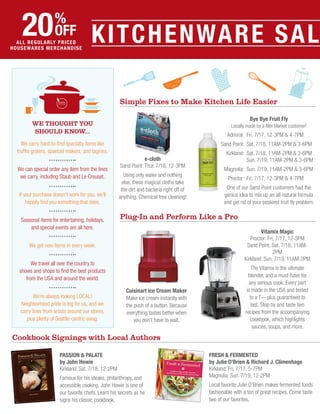 Fresh & Fermented
by Julie O’Brien & Richard J. Climenhage
Kirkland: Fri. 7/17, 5-7PM
Magnolia: Sun. 7/19, 12-2PM
Local favorite Julie O’Brien makes fermented foods
fashionable with a ton of great recipes. Come taste
two of our favorites.
Kitchenware SAL20%
off
all regularly priced
housewares merchandise
Bye Bye Fruit Fly
Locally made by a Met Market customer!
	 Admiral:	 Fri. 7/17, 12-3PM & 4-7PM
	Sand Point:	 Sat. 7/18, 11AM-2PM & 3-6PM
	 Kirkland: 	Sat. 7/18, 11AM-2PM & 3-6PM
		 Sun. 7/19, 11AM-2PM & 3-6PM
	 Magnolia: 	Sun. 7/19, 11AM-2PM & 3-6PM
	 Proctor:	 Fri. 7/17, 12-3PM & 4-7PM
One of our Sand Point customers had the
genius idea to mix up an all-natural formula
and get rid of your peskiest fruit fly problem.
Vitamix Magic
Proctor: Fri. 7/17, 12-3PM
Sand Point: Sat. 7/18, 11AM-
2PM
Kirkland: Sun. 7/19, 11AM-2PM
The Vitamix is the ultimate
blender, and a must-have for
any serious cook. Every part
is made in the USA and tested
to a T — plus guaranteed to
last. Stop by and taste two
recipes from the accompanying
cookbook, which highlights
sauces, soups, and more.
e-cloth
Sand Point: Thur. 7/16, 12-3PM
Using only water and nothing
else, these magical cloths take
the dirt and bacteria right off of
anything. Chemical free cleaning!
Cuisinart Ice Cream Maker
Make ice cream instantly with
the push of a button. Because
everything tastes better when
you don’t have to wait.
Passion & Palate
by John Howie
Kirkland: Sat. 7/18, 12-2PM
Famous for his steaks, philanthropy, and
accessible cooking, John Howie is one of
our favorite chefs. Learn his secrets as he
signs his classic cookbook.
Cookbook Signings with Local Authors
Simple Fixes to Make Kitchen Life Easier
Plug-In and Perform Like a Pro
We Thought You
Should Know…
We carry hard-to-find specialty items like
truffle graters, spaetzel makers, and tagines.
We can special order any item from the lines
we carry, including Staub and Le Creuset.
If your purchase doesn’t work for you, we’ll
happily find you something that does.
Seasonal items for entertaining, holidays,
and special events are all here.
We get new items in every week.
We travel all over the country to
shows and shops to find the best products
from the USA and around the world.
We’re always looking local!
Neighborhood pride is big for us, and we
carry lines from artists around our stores,
plus plenty of Seattle-centric swag.
 