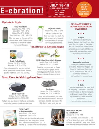 Nordicware
Admiral: Sat. 7/18, 11AM-2PM
Proctor: Sun. 7/19, 11AM-2PM
Come and see how easy it is to make
shortcakes with Nordicware’s aluminum
cake pans. Nonstick and made in the
USA, they’re super fun to use, too.
E-ebration!
JULY 16-19
Demos & Book Signings
Tips & Tricks
Giveaways
and MORE!
Zing Water Bottles
Proctor: Thur. 7/16, 12-3PM
Add your favorite fruit and
flavor your water in a cinch. The
built-in device at the base will
infuse your water to keep you
deliciously hydrated all day.
Grayl Water Bottle
Magnolia: Thur. 7/16, 4-7PM
Admiral: Fri. 7/17, 4-7PM
Kirkland: Sat. 7/18, 3-6PM
Sand Point: Sun. 7/19, 11AM-2PM
Filter your water on the road with the
ultimate water bottle. Three different
filters take out everything but the
hydrogen and oxygen.
RSVP Potato Ricer & Herb Scissors
Admiral: Thur. 7/16, 12-3PM
Magnolia: Fri. 7/17, 12-3PM
Rated the top potato ricer by Cook’s
Illustrated, RSVP’s gadget makes
mashed potatoes flawlessly. The Herb
Scissors cut clean for even portions.
Fresh Pantry
by Amy Pennington
Admiral: Thur. 7/16, 5-7PM
Magnolia: Fri. 7/17, 5-7PM
Eat fresh with Amy! Ask the well-known
gardening guru and savvy pantry pro all
about the season’s best produce. Our CAs
will whip up a couple of her recipes to enjoy.
Hydrate in Style
Shortcuts to Kitchen Magic
Tovolo Perfect Poach
Admiral: Thur. 7/16, 12-3PM
Magnolia: Fri. 7/17, 12-3PM
Toss aside every other poaching product:
We’ve got a winner for the easiest, prettiest
poacher right here. Come in & see why...
save up to
40% off
select
housewares
sale items!
Scanpan
“I use these every day! They’re
ceramic-titanium, eco-friendly, non-stick
pans. The 10” is great for everything.
You can sub it for cast iron because it
can go into an oven up to 500 degrees.
Cooking fish has never been easier.”
– Megan Doherty, Uptown Culinary Artist
Kyocera Ceramic Pans
“These pans cook food so evenly
every time. The depth of the pans are
helpful for making everything from
sauces to pasta dishes, and they’re
super easy to clean up.”
– Rodd Russell, Sand Point Housewares Manager
E-Cloth
“I have two grandbabies that smear food
on everything. I tried the E-Cloth on my
windows to clean up their shenanigans,
and I swear I couldn’t have gotten
my windows any cleaner without a
professional!”
– Deena Griffin, Uptown Housewares Manager
more from macrina
by Leslie Mackie
Admiral: Fri. 7/17, 5-7PM
It’s no secret that we love Macrina — and
we’re not alone. Meet owner Leslie Mackie
and taste her cookbook’s sweet buns, stuffed
with seasonal berries and baked to perfection.
Great Pans for Making Great Food
Staub Steam Grill
Kirkland: Thur. 7/16, 12-3PM
Magnolia: Sat. 7/18, 11AM-2PM
Part grill pan, part steamer, this handy sand-casted
contraption makes any cooking project easy.
Culinary Artist &
Housewares team
favorites
 