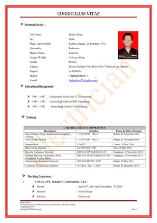 CURRICULUM VITAE
 Personal Details :
Full Name : Dedy Adrian
Sex : Male.
Place, Date of Birth : Lubuk Linggau, 20 February 1975.
Nationality : Indonesia.
Marital Status : Married.
Height, Weight : 164 cm, 60 kg.
Health : Perfect.
Address : Perum Orchard Ville Blok H No 7 Marina City - Batam.
Pasport : A 8309926
Mobile : +6281361103777.
E-mail : dedyadrian75@yahoo.com
 Educational Background :
 1981 – 1987 : Elementary School No.127 Palembang.
 1989 – 1992 : Junior High School PGRI Palembang.
 1992 – 1995 : Senior High School 10 Palembang.
 Training
 Working Experience :
1. Working at PT. Jamaheer Constructions L.L.C
 Period : June 02th
, 2014 until November 15th
,2014.
 Purpose : Finish Project
 Position : Electrician
Dedy Adrian
Perumahan Orchard Ville Blok H No 07 Marina City - BATAM (29438).
+6281261103777
dedyadrian75@yahoo.com Page 1
CERTIFICATE OF COMPETENCY
Document Number Place & Date of Issued
Basic Offshore Safety Induction & Emergency
Training
131157072611140241 Batam, 25 November 2014
Travel Safely by Boat 131157072611140241 Batam, 25 November 2014
Seaman Book C.045212 Dumai, 26 May 2014
Basic Safety Training 6211403646013714 Bali, 12 May 2014
Security Awareness Training IMETA/COP/SAT/2014/1619 Singapore, 19 November 2014
Security Training For Seafarers With
Designated Security Duties
IMETA/COP/STSDSD/2014/7289 Singapore, 19 November 2014
Electrical and Instrument Inspector OTI.EI-XXIV.05.14.497 Batam, 28 May 2014
Certificate of Training Completion IP / BFA / 22231 / 2010 Batam, 18 December 2010
 