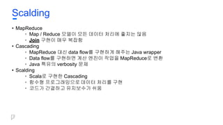 • MapReduce
• Map / Reduce 모델이 모든 데이터 처리에 좋지는 않음
• Join 구현이 매우 복잡함
• Cascading
• MapReduce 대신 data flow를 구현하게 해주는 Java wrapper
• Data flow를 구현하면 계산 엔진이 작업을 MapReduce로 변환
• Java 특유의 verbosity 문제
• Scalding
• Scala로 구현한 Cascading
• 함수형 프로그래밍으로 데이터 처리를 구현
• 코드가 간결하고 유지보수가 쉬움
Scalding
 