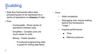 • Data flow frameworks allow data
processing jobs to be expressed as a
series of operations on streams of data.
• Pros
• Composable - Share series of
operations between jobs.
• Simplifies - Complex joins are
much easier to write.
• Brevity - Faster iteration
• Functional programming style
is great for writing data flows.
• Cons
○ Adds complexity.
○ Debugging may require looking
behind the framework's
"magic."
○ Impacts performance
■ Time
■ Memory pressure
Scalding
 