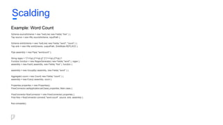 Example: Word Count
Scheme sourceScheme = new TextLine( new Fields( "line" ) );
Tap source = new Hfs( sourceScheme, inputPath );
Scheme sinkScheme = new TextLine( new Fields( "word", "count" ) );
Tap sink = new Hfs( sinkScheme, outputPath, SinkMode.REPLACE );
Pipe assembly = new Pipe( "wordcount" );
String regex = "(?<!pL)(?=pL)[^ ]*(?<=pL)(?!pL)";
Function function = new RegexGenerator( new Fields( "word" ), regex );
assembly = new Each( assembly, new Fields( "line" ), function );
assembly = new GroupBy( assembly, new Fields( "word" ) );
Aggregator count = new Count( new Fields( "count" ) );
assembly = new Every( assembly, count );
Properties properties = new Properties();
FlowConnector.setApplicationJarClass( properties, Main.class );
FlowConnector flowConnector = new FlowConnector( properties );
Flow flow = flowConnector.connect( "word-count", source, sink, assembly );
flow.complete();
Scalding
 