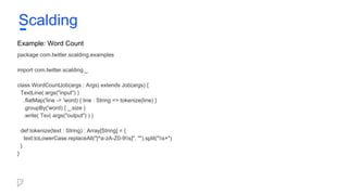 Example: Word Count
package com.twitter.scalding.examples
import com.twitter.scalding._
class WordCountJob(args : Args) extends Job(args) {
TextLine( args("input") )
.flatMap('line -> 'word) { line : String => tokenize(line) }
.groupBy('word) { _.size }
.write( Tsv( args("output") ) )
def tokenize(text : String) : Array[String] = {
text.toLowerCase.replaceAll("[^a-zA-Z0-9s]", "").split("s+")
}
}
Scalding
 
