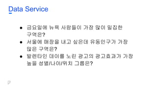 Data Service
● 금요일에 뉴욕 사람들이 가장 많이 밀집한
구역은?
● 서울에 매장을 내고 싶은데 유동인구가 가장
많은 구역은?
● 발렌타인 데이를 노린 광고의 광고효과가 가장
높을 성별/나이/위치 그룹은?
 
