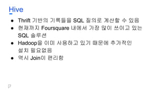 Hive
● Thrift 기반의 기록들을 SQL 질의로 계산할 수 있음
● 현재까지 Foursquare 내에서 가장 많이 쓰이고 있는
SQL 솔루션
● Hadoop을 이미 사용하고 있기 때문에 추가적인
설치 필요없음
● 역시 Join이 편리함
 